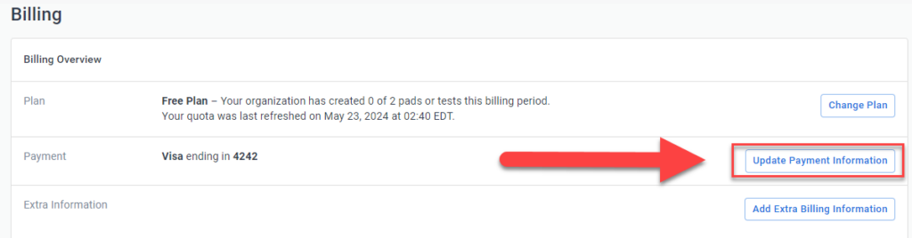 The image shows a section of a billing overview page from an online account. It includes details such as the current plan, payment method, and options for updating billing information. Here's a description of the key elements:
1. **Billing Overview Section:**
- **Plan:** Indicates the user is on a "Free Plan" and has created 0 of 2 pads or tests in the current billing period. The quota was last refreshed on May 23, 2024, at 02:40 EDT.
- **Payment:** Lists the payment method as a Visa card ending in 4242.
- **Update Payment Information Button:** A button labeled "Update Payment Information" is highlighted with a red arrow pointing to it, suggesting it is the primary action to take on this page.
2. **Other Options:**
- **Change Plan Button:** Located next to the plan details, allowing the user to change their current subscription plan.
- **Add Extra Billing Information Button:** Located below the payment details, allowing the user to add additional billing information if needed.
This description covers the main components and functionality available on the billing overview page.
