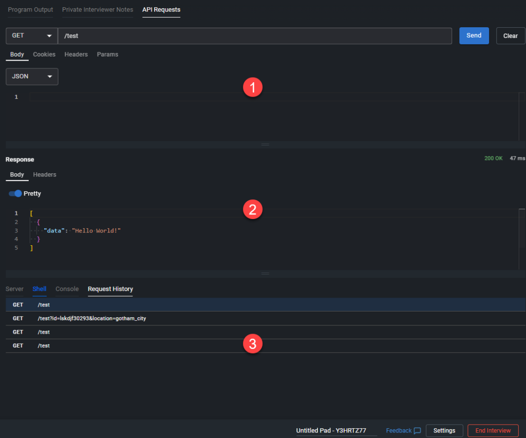 The image shows an API request testing interface, likely within a coding or development environment. Here’s a detailed breakdown of the interface:
1. **API Request Section:**
- At the top, there is a section for configuring the API request. The method selected is `GET`, and the endpoint being tested is `/test`.
- The request body type is set to `JSON`. There’s an empty field below where the request body could be entered if needed.
2. **Response Section:**
- Below the request section is the response area. The response shows a `200 OK` status code, indicating that the request was successful.
- The response body is displayed in a "Pretty" format and contains a JSON object: `{"data": "Hello World!"}`.
3. **Request History:**
- At the bottom of the interface, there's a "Request History" panel showing previous API requests. The history shows three `GET` requests made to the `/test` endpoint, with one including query parameters (`/test?id=lsdkj/30293&location=gotham_city`).
Additionally, the interface includes tabs at the top for "Program Output," "Private Interviewer Notes," and "API Requests" (the currently active tab). There are also options at the bottom to provide feedback, adjust settings, or end the interview session.