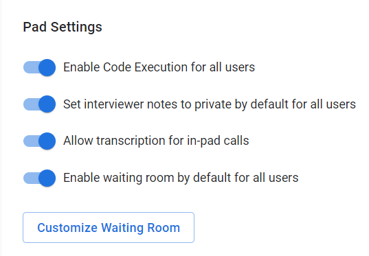 The image shows a settings panel labeled "Pad Settings." Here are the settings that are enabled:
1. **Enable Code Execution for all users** - This setting allows code to be executed within the pad for all users.
2. **Set interviewer notes to private by default for all users** - This setting ensures that interviewer notes are private by default.
3. **Allow transcription for in-pad calls** - This setting enables transcription for calls made within the pad.
4. **Enable waiting room by default for all users** - This setting activates a waiting room feature by default.
There is also a button labeled **"Customize Waiting Room"** at the bottom of the panel, which likely allows further customization of the waiting room settings.