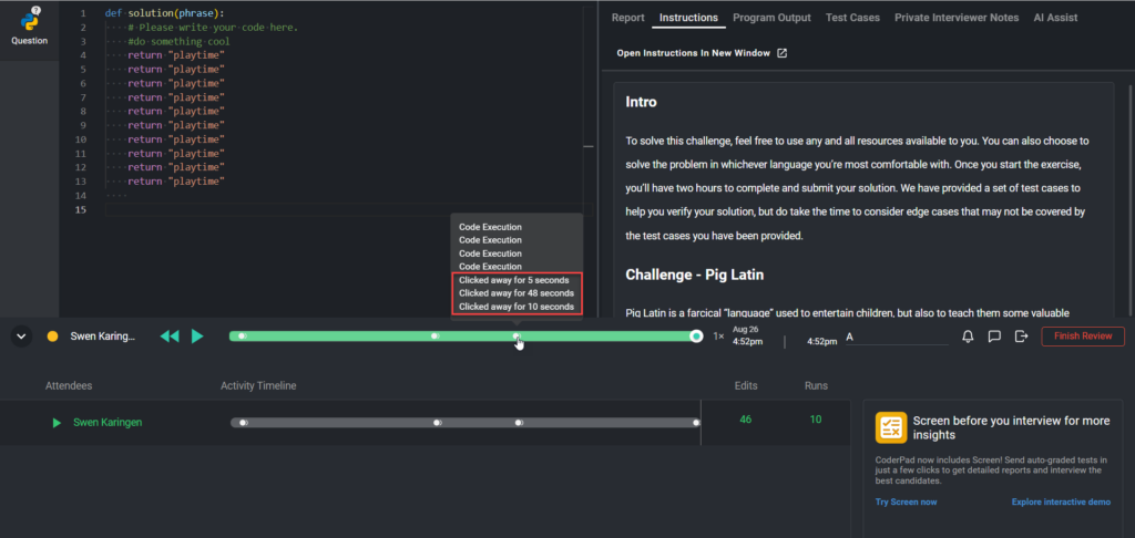The image shows a coding environment within CoderPad, where a candidate named "Swen Karingen" is solving a problem titled "Pig Latin." The left side of the screen displays the code editor, where the candidate has written a solution in Python. The right side displays the instructions for the coding challenge.
Below the code editor, there is a playback timeline showing the candidate's activity during the session. The timeline includes markers indicating various events, such as code execution and times when the candidate clicked away from the CoderPad window. These "clicked away" events are highlighted in red in the image, showing specific durations:
- Clicked away for 5 seconds
- Clicked away for 48 seconds
- Clicked away for 10 seconds
The timeline allows reviewers to track these events and assess the candidate's focus during the coding challenge. Additionally, there are options to play, pause, and review the session's activity timeline. The summary at the bottom right shows the number of edits and runs made by the candidate.
